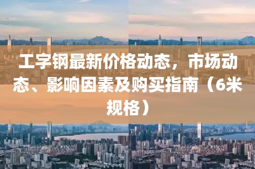 工字钢最新价格动态，市场动态、影响因素及购买指南（6米规格）